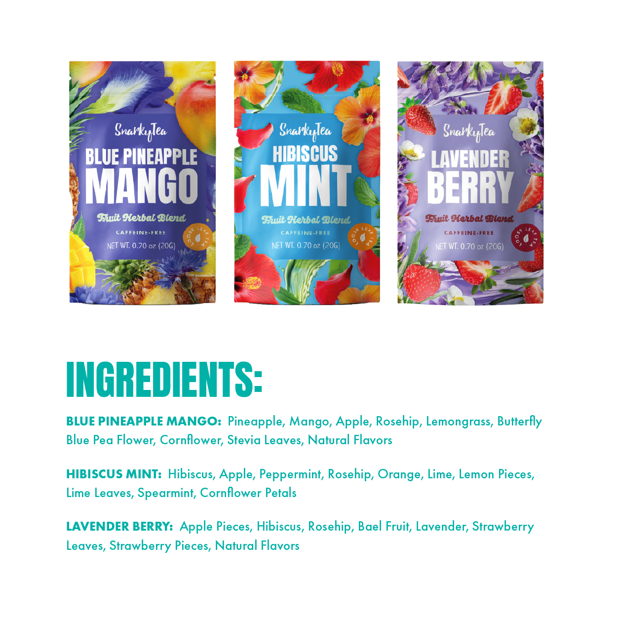 BLUE PINEAPPLE MANGO:
Pineapple, Mango, Apple, Rosehip, Lemongrass, Butterfly Blue Pea Flower, Cornflower, Stevia Leaves, Natural Flavors

HIBISCUS MINT:
Hibiscus, Apple, Peppermint, Rosehip, Orange, Lime, Lemon Pieces, Lime Leaves, Spearmint, Cornflower Petals

LAVENDER BERRY:
Apple Pieces, Hibiscus, Rosehip, Bael Fruit, Lavender, Strawberry Leaves, Strawberry Pieces, Natural Flavors